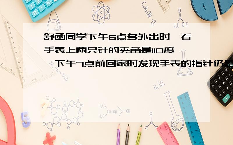 舒函同学下午6点多外出时,看手表上两只针的夹角是110度,下午7点前回家时发现手表的指针仍是110度,他外出多长时间?