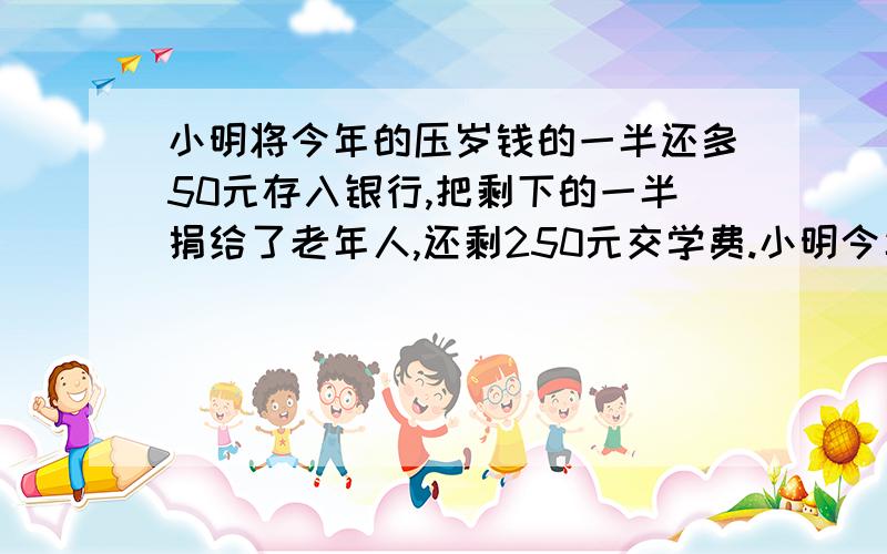 小明将今年的压岁钱的一半还多50元存入银行,把剩下的一半捐给了老年人,还剩250元交学费.小明今年有...小明将今年的压岁钱的一半还多50元存入银行,把剩下的一半捐给了老年人,还剩250元交