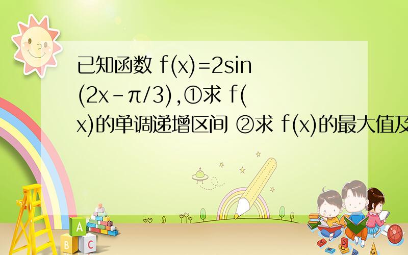 已知函数 f(x)=2sin(2x-π/3),①求 f(x)的单调递增区间 ②求 f(x)的最大值及取得最大值时相应的x的值