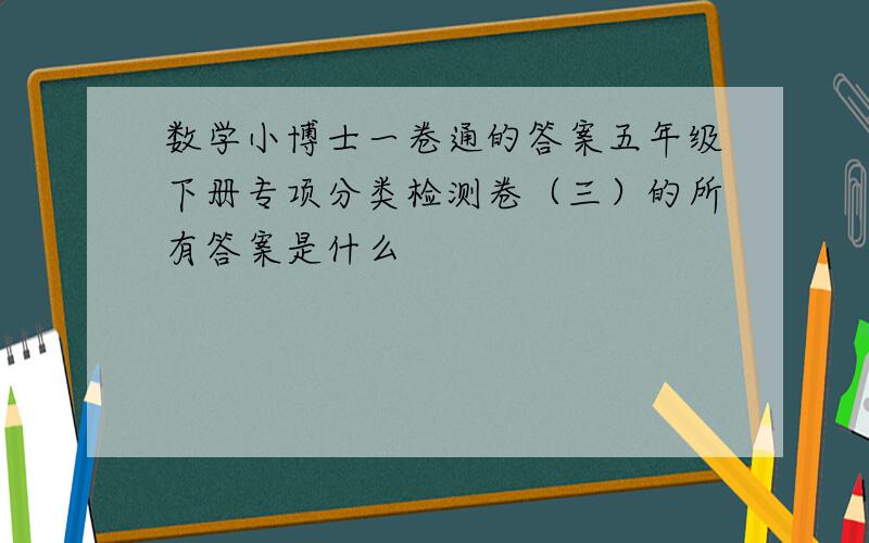 数学小博士一卷通的答案五年级下册专项分类检测卷（三）的所有答案是什么