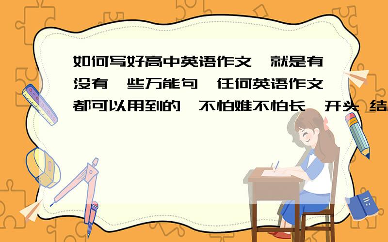 如何写好高中英语作文,就是有没有一些万能句,任何英语作文都可以用到的,不怕难不怕长,开头 结尾都行,还有句子衔接的,（比如,举例子,first、 secnod 、third 、and so on 类似于and so on 的这样能