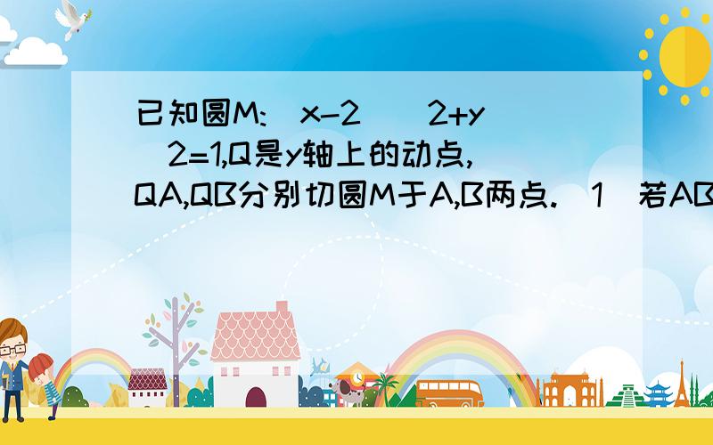 已知圆M:(x-2)^2+y^2=1,Q是y轴上的动点,QA,QB分别切圆M于A,B两点.（1）若AB=（4根号2）/3,求直线MQ方程（2）求动弦AB中点P的轨迹方程