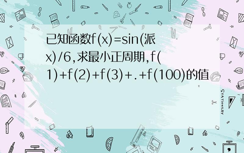 已知函数f(x)=sin(派x)/6,求最小正周期,f(1)+f(2)+f(3)+.+f(100)的值