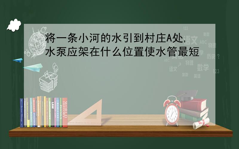 将一条小河的水引到村庄A处,水泵应架在什么位置使水管最短