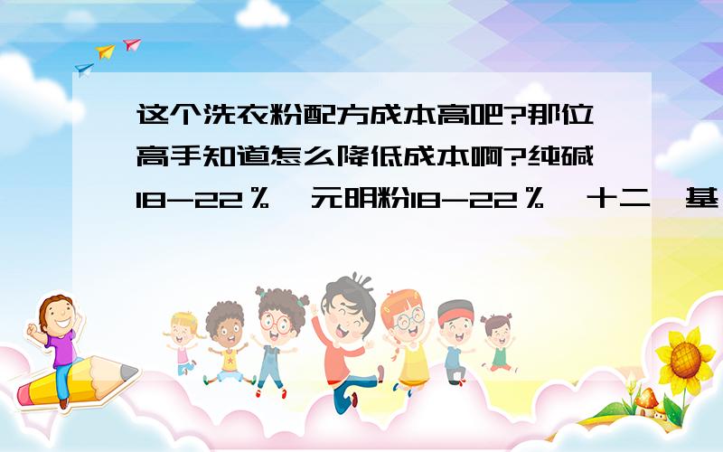 这个洗衣粉配方成本高吧?那位高手知道怎么降低成本啊?纯碱18-22％、元明粉18-22％、十二烷基苯磺酸钠10-14％、偏硅酸钠8 -12％、羧甲基纤维素钠0.5-1.5％、轻质泡花碱20-28％、荧光增白剂0.05 -