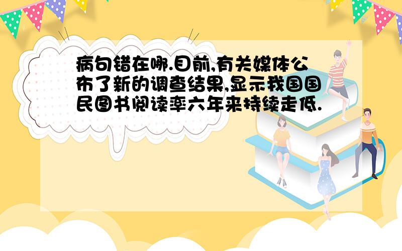 病句错在哪.目前,有关媒体公布了新的调查结果,显示我国国民图书阅读率六年来持续走低.