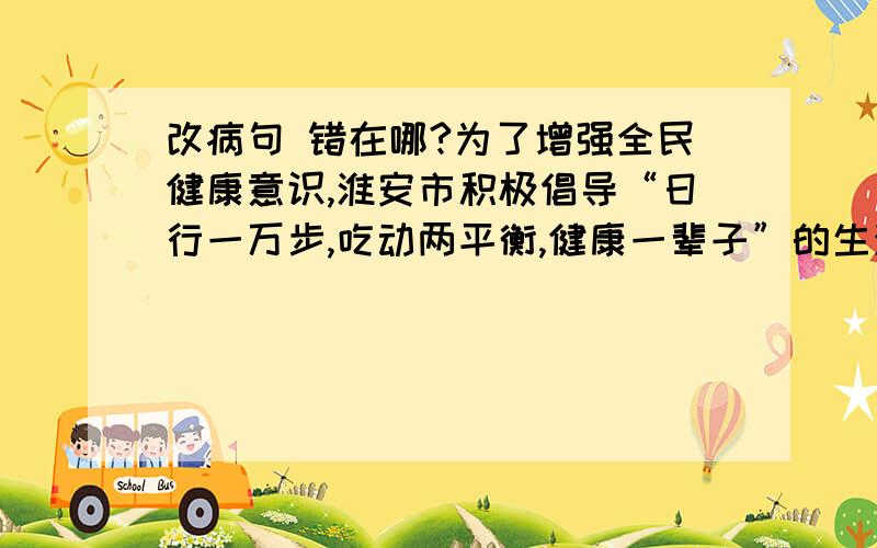 改病句 错在哪?为了增强全民健康意识,淮安市积极倡导“日行一万步,吃动两平衡,健康一辈子”的生活方式,①主要是解决人们膳食不平衡和运动不足,从而遏制目前慢性病发病率上升的趋势.