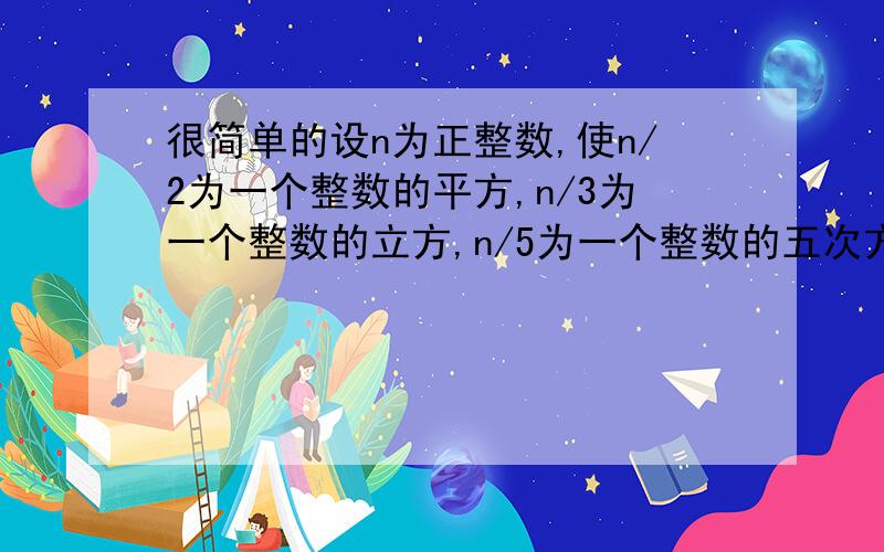 很简单的设n为正整数,使n/2为一个整数的平方,n/3为一个整数的立方,n/5为一个整数的五次方,则n的最小值设n为正整数,使n/2为一个整数的平方,n/3为一个整数的立方,n/5为一个整数的五次方,则n的