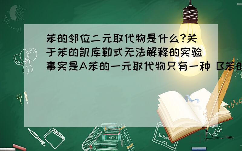 苯的邻位二元取代物是什么?关于苯的凯库勒式无法解释的实验事实是A苯的一元取代物只有一种 B苯的二元取代物只有一种 C苯与溴不发生加成反应 D苯易挥发