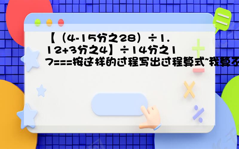 【（4-15分之28）÷1.12+3分之4】÷14分之17===按这样的过程写出过程算式~我算不出来嗷嗷嗷~一步一步来 长一点没事的