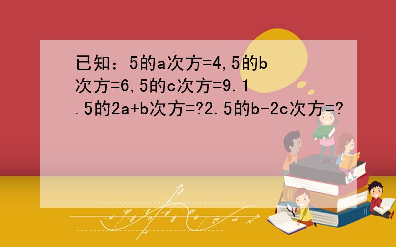 已知：5的a次方=4,5的b次方=6,5的c次方=9.1.5的2a+b次方=?2.5的b-2c次方=?