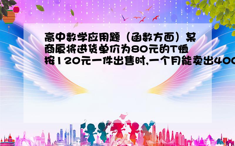 高中数学应用题（函数方面）某商厦将进货单价为80元的T恤按120元一件出售时,一个月能卖出400件.根据以往经验,一件T恤每涨（或降）5元销售,其月销量就减少（或增加）20件.①如售价定为每