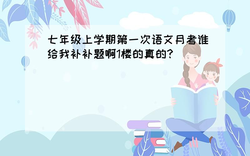 七年级上学期第一次语文月考谁给我补补题啊1楼的真的?