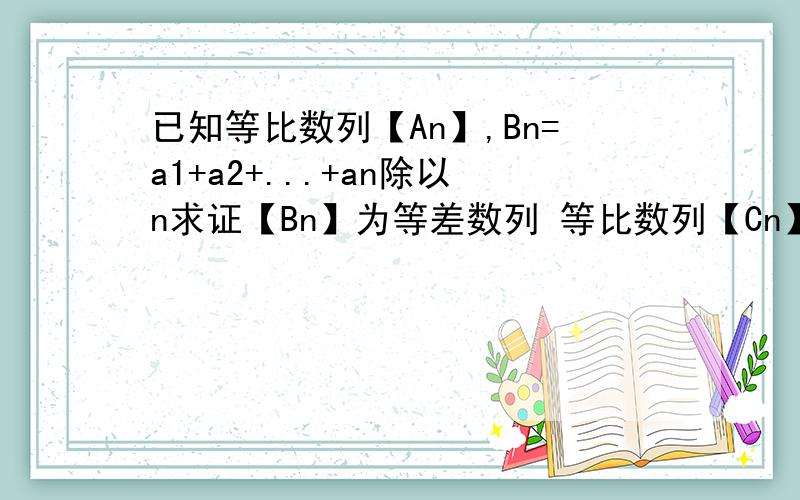 已知等比数列【An】,Bn=a1+a2+...+an除以n求证【Bn】为等差数列 等比数列【Cn】Cn>0类比上述性质写一个真