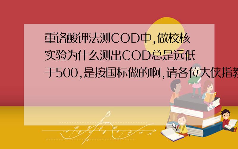 重铬酸钾法测COD中,做校核实验为什么测出COD总是远低于500,是按国标做的啊,请各位大侠指教一下,急啊校核实验测出COD值才200,是哪里出了问题啊,急求解啊,求前辈指点一下