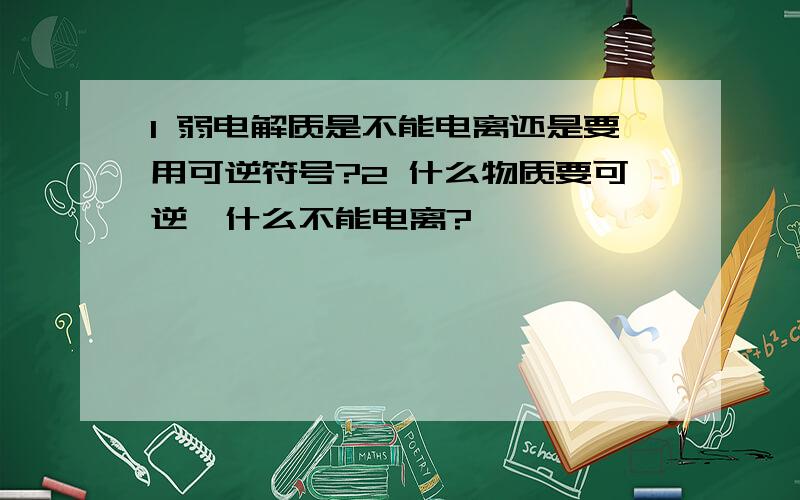 1 弱电解质是不能电离还是要用可逆符号?2 什么物质要可逆,什么不能电离?