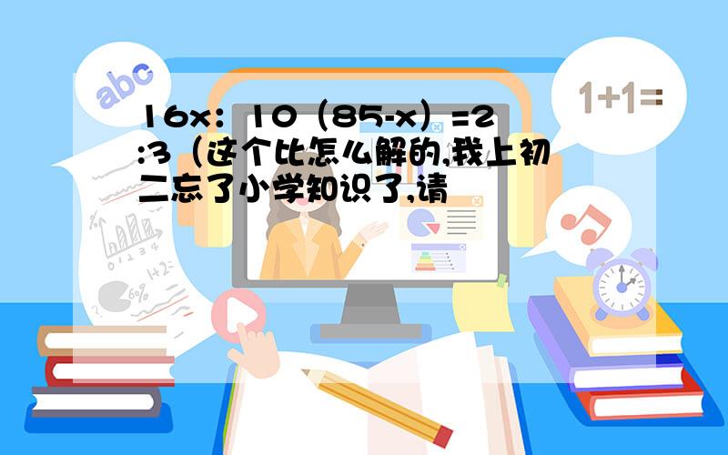 16x：10（85-x）=2:3（这个比怎么解的,我上初二忘了小学知识了,请