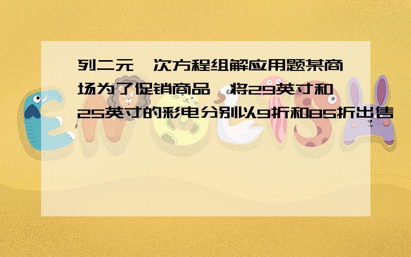 列二元一次方程组解应用题某商场为了促销商品,将29英寸和25英寸的彩电分别以9折和85折出售,为了加大优惠促销的力度,在原销售价格的基础上,29英寸彩电每台降价400元,25英寸彩电每台降价125