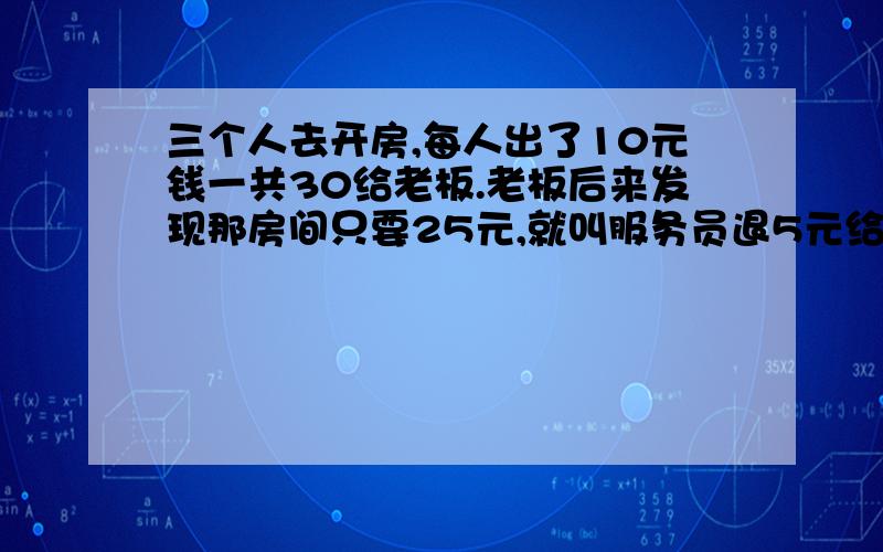 三个人去开房,每人出了10元钱一共30给老板.老板后来发现那房间只要25元,就叫服务员退5元给他们.服务元贪小便宜.自己收了2元起来.给他们三快钱.正好一人分一快.也就是说他们一人出了9快