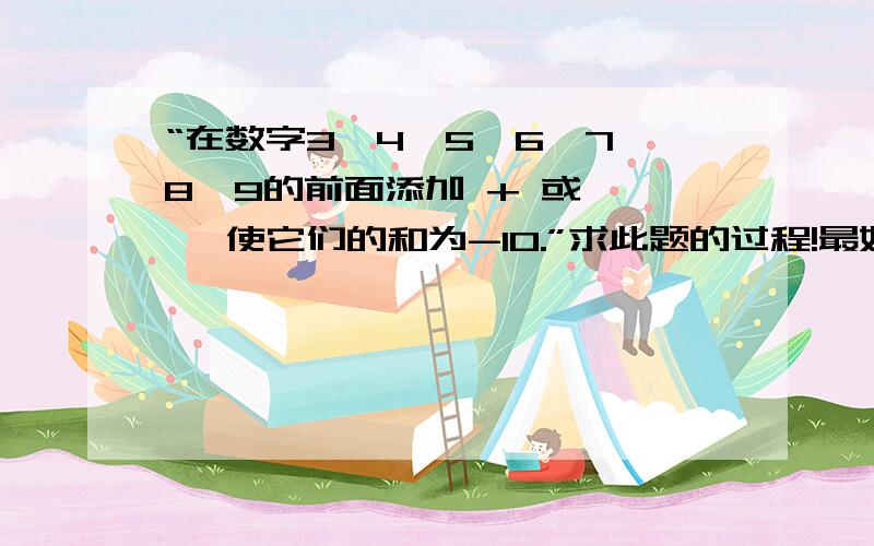 “在数字3、4、5、6、7、8、9的前面添加 + 或 — ,使它们的和为-10.”求此题的过程!最好两种方案!