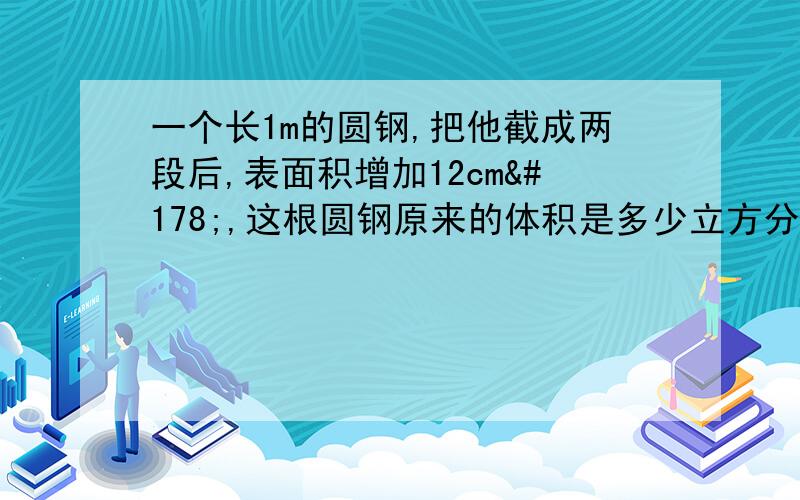 一个长1m的圆钢,把他截成两段后,表面积增加12cm²,这根圆钢原来的体积是多少立方分米请哥哥姐姐们教教我