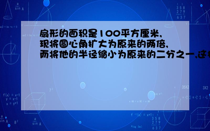 扇形的面积是100平方厘米,现将圆心角扩大为原来的两倍,而将他的半径缩小为原来的二分之一,这样所得的扇形面面积是多少?