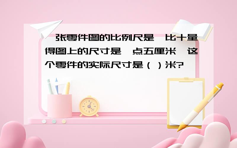 一张零件图的比例尺是一比十量得图上的尺寸是一点五厘米,这个零件的实际尺寸是（）米?