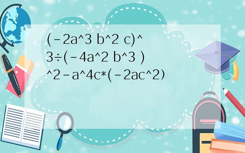 (-2a^3 b^2 c)^3÷(-4a^2 b^3 )^2-a^4c*(-2ac^2）