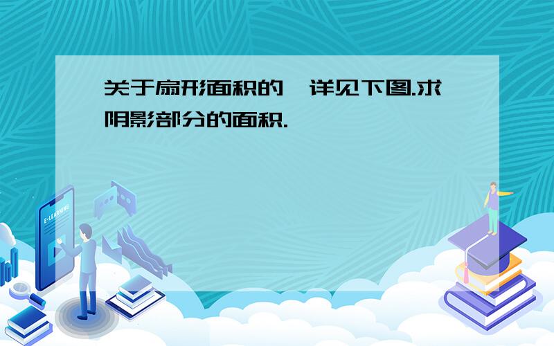 关于扇形面积的,详见下图.求阴影部分的面积.