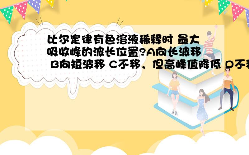 比尔定律有色溶液稀释时 最大吸收峰的波长位置?A向长波移 B向短波移 C不移，但高峰值降低 D不移，但高峰值增大