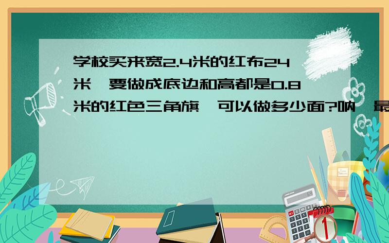 学校买来宽2.4米的红布24米,要做成底边和高都是0.8米的红色三角旗,可以做多少面?呐,最后答案是180面啦,不是180的你就答错了……求过程,