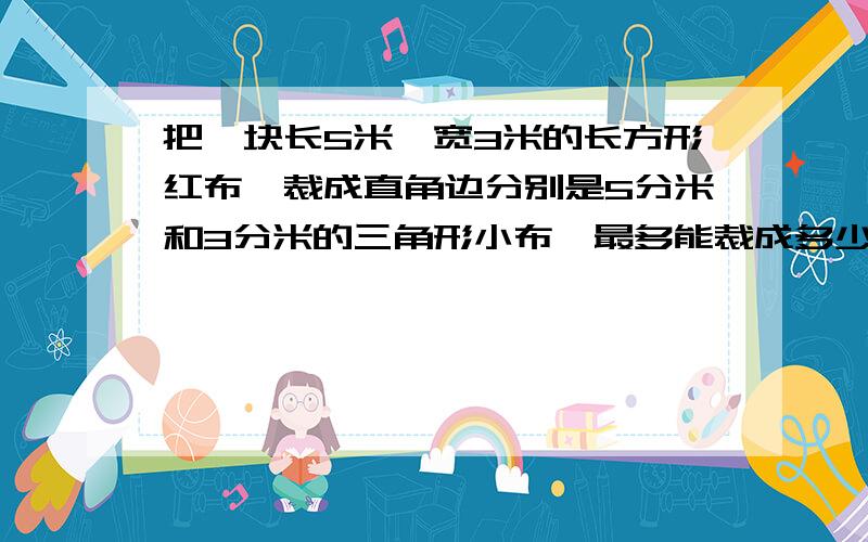 把一块长5米,宽3米的长方形红布,裁成直角边分别是5分米和3分米的三角形小布,最多能裁成多少块?帮个忙,越快越好,谢谢!