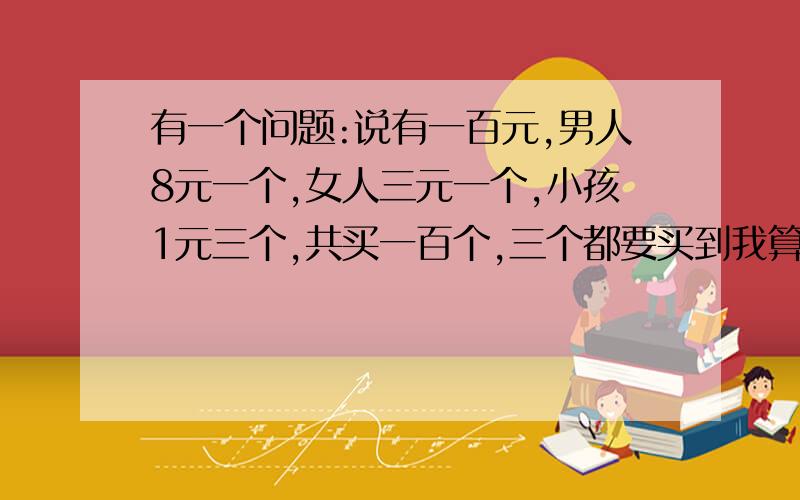 有一个问题:说有一百元,男人8元一个,女人三元一个,小孩1元三个,共买一百个,三个都要买到我算了算没算出来,强调是一百元买了一百个