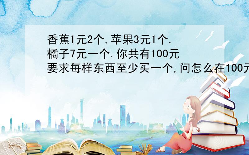 香蕉1元2个,苹果3元1个,橘子7元一个.你共有100元要求每样东西至少买一个,问怎么在100元花光的情况下买100个水果.