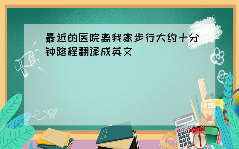 最近的医院离我家步行大约十分钟路程翻译成英文