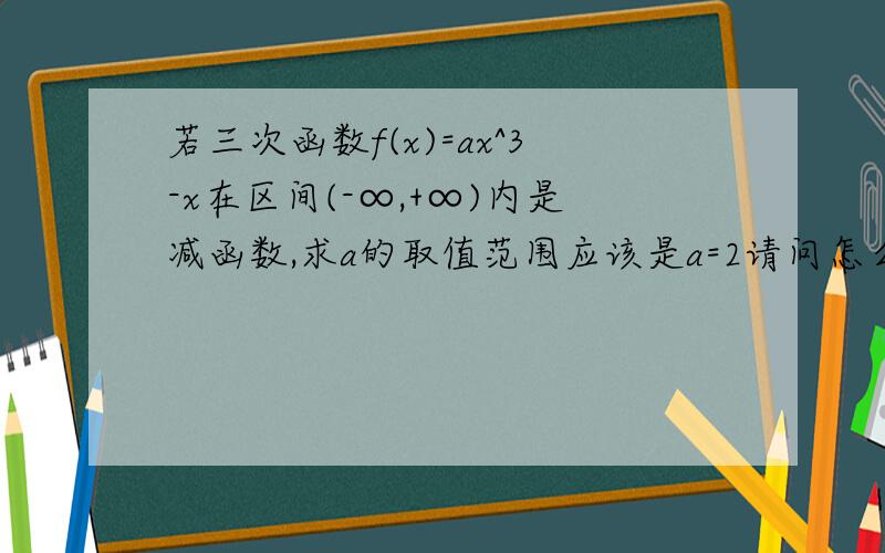 若三次函数f(x)=ax^3-x在区间(-∞,+∞)内是减函数,求a的取值范围应该是a=2请问怎么求的答案是a=2