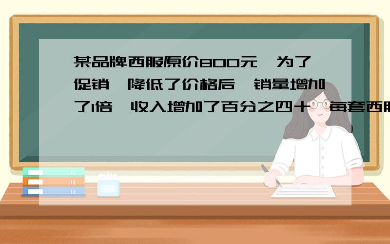 某品牌西服原价800元,为了促销,降低了价格后,销量增加了1倍,收入增加了百分之四十,每套西服降价多少元?祝您新春快乐,万事如意,六六大顺!