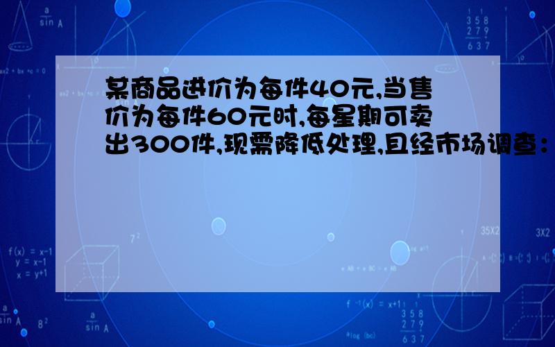 某商品进价为每件40元,当售价为每件60元时,每星期可卖出300件,现需降低处理,且经市场调查：每降价1元,每星期可多买20件,在确保盈利的前提上,①若设没见降价x元,每星期售出商品的利润为y