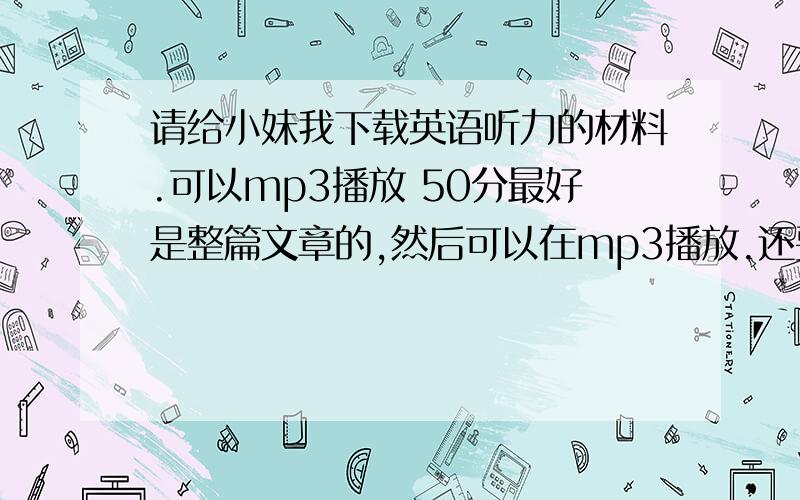 请给小妹我下载英语听力的材料.可以mp3播放 50分最好是整篇文章的,然后可以在mp3播放.还要附带文章内容的文本,可以用手机阅读的.