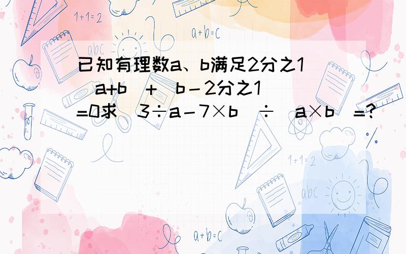 已知有理数a、b满足2分之1|a+b|+|b－2分之1|=0求（3÷a－7×b）÷（a×b）=?