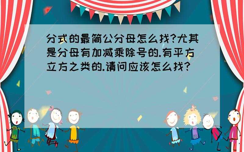 分式的最简公分母怎么找?尤其是分母有加减乘除号的.有平方立方之类的.请问应该怎么找?