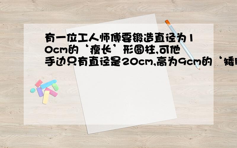 有一位工人师傅要锻造直径为10cm的‘瘦长’形圆柱,可他手边只有直径是20cm,高为9cm的‘矮胖’形圆柱,这位师傅将这个‘矮胖’形圆柱锻压成‘瘦长’形圆柱,高变成了多少?一元一次方程