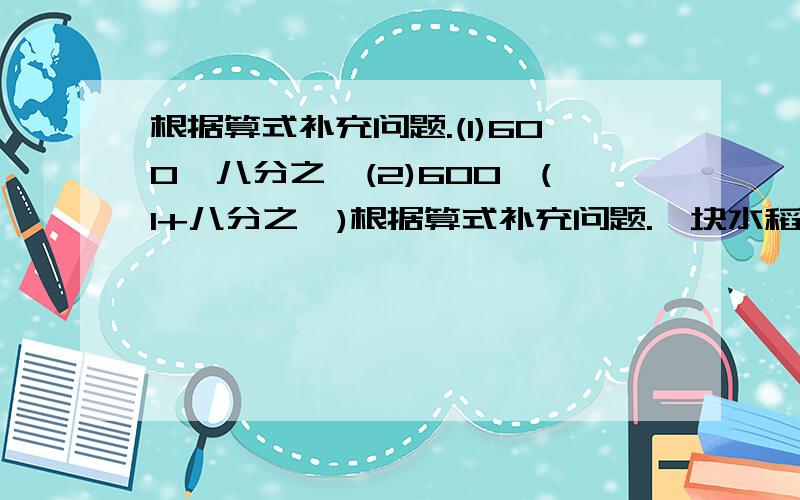 根据算式补充问题.(1)600×八分之一(2)600×(1+八分之一)根据算式补充问题.一块水稻田去年产量是600千克,今年比去年减产八分之一.(1)600×八分之一(2)600×(1+八分之一)