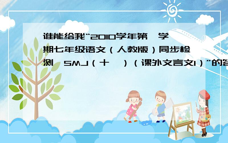 谁能给我“2010学年第一学期七年级语文（人教版）同步检测—SMJ（十一）（课外文言文1）”的答案!我急...谁能给我“2010学年第一学期七年级语文（人教版）同步检测—SMJ（十一）（课外文