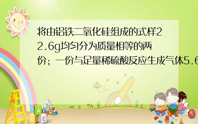 将由铝铁二氧化硅组成的式样22.6g均匀分为质量相等的两份；一份与足量稀硫酸反应生成气体5.6L（标准状况）；另一份与足量氢氧化钠反应,消耗1mol/l的氢痒化钠200ml.试计算式样中各物质的质