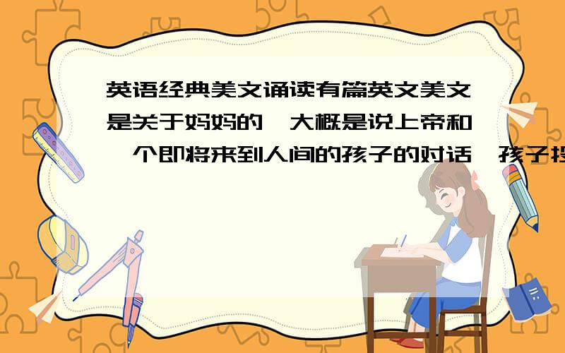 英语经典美文诵读有篇英文美文是关于妈妈的,大概是说上帝和一个即将来到人间的孩子的对话,孩子投生前很害怕,不知人间如何,上帝说孩子别怕,为了保护你,我已经派了一个人到人间,孩子说