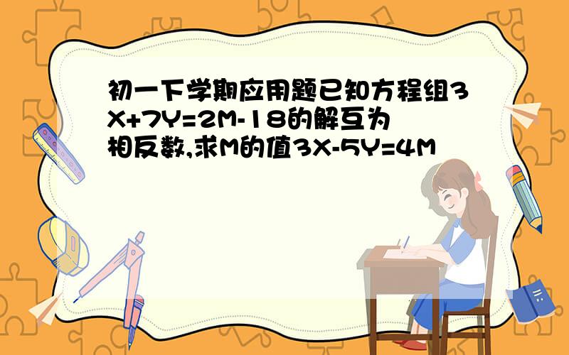 初一下学期应用题已知方程组3X+7Y=2M-18的解互为相反数,求M的值3X-5Y=4M