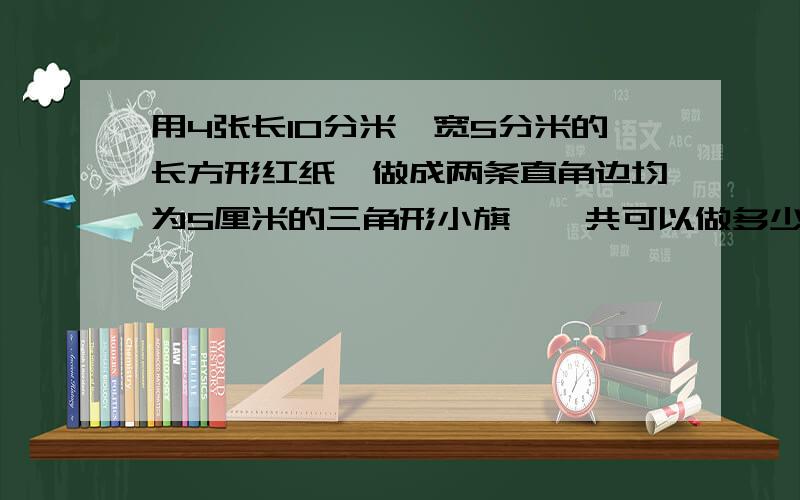 用4张长10分米,宽5分米的长方形红纸,做成两条直角边均为5厘米的三角形小旗,一共可以做多少面?