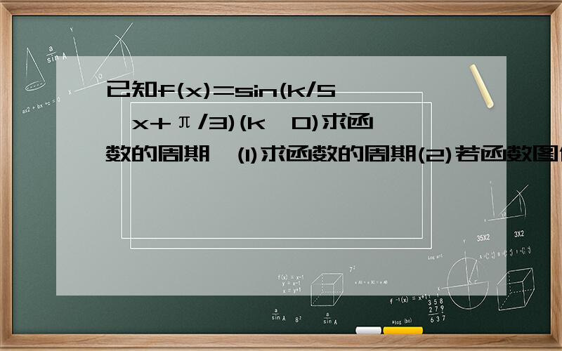 已知f(x)=sin(k/5*x+π/3)(k>0)求函数的周期,(1)求函数的周期(2)若函数图像相邻两对称轴之间的距离是5，求K(3)试求最小正整数k。使在任意两个整数之间。函数图像于x轴至少有两个交点