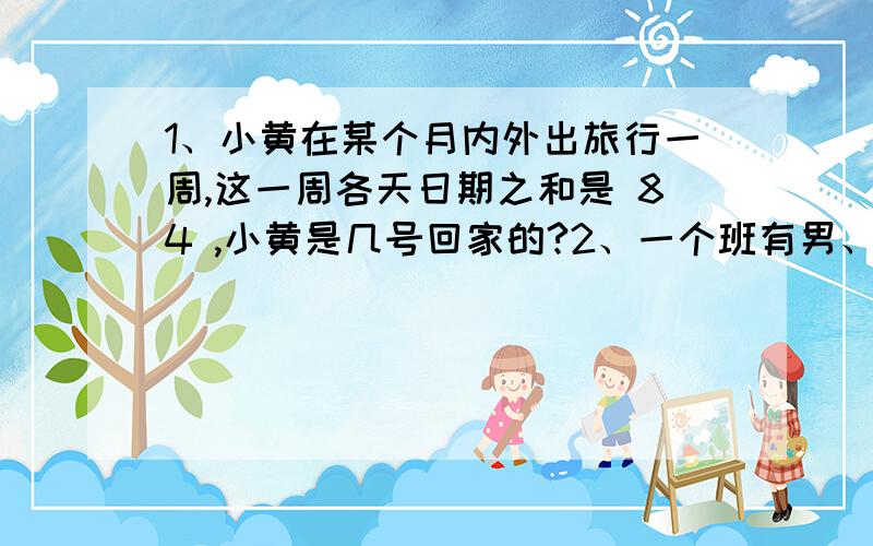 1、小黄在某个月内外出旅行一周,这一周各天日期之和是 84 ,小黄是几号回家的?2、一个班有男、女若干人,男生数与女生数之比为4:3,后来走了12名女生,这是男生恰好是女生数的2倍,求原来的男